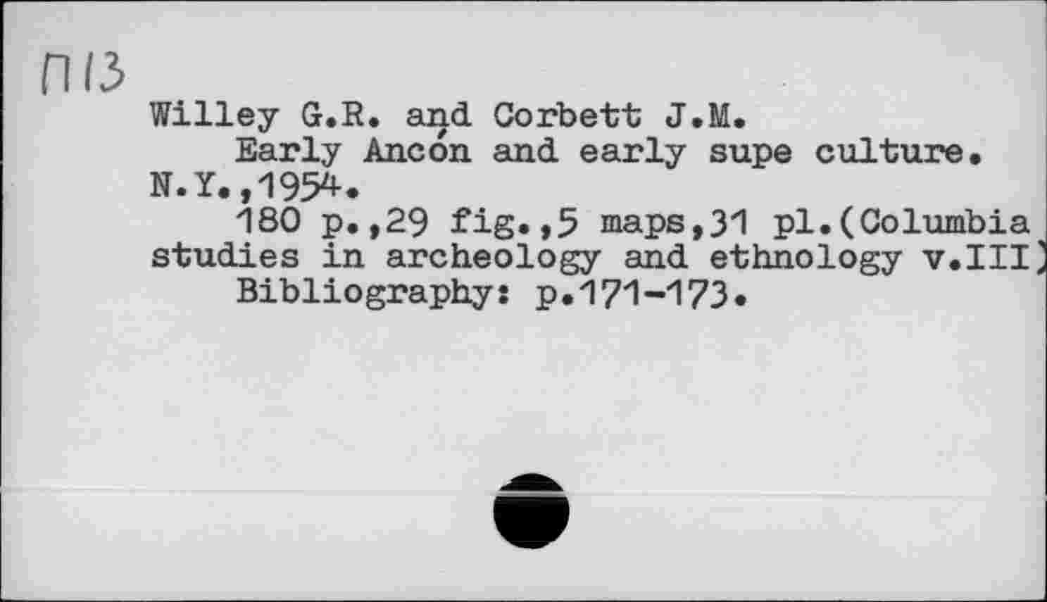 ﻿ПІЗ
Willey G.R. and Corbett J,M.
Early Ancon and early supe culture, N.Y.,1954.
180 p.,29 fig.,5 maps,31 pl.(Columbia studies in archeology and ethnology v.III Bibliography: p.171-173.